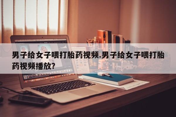 私人卖打胎药微信号，男子给女子喂打胎药视频.男子给女子喂打胎药视频播放？