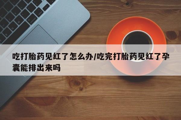 私人卖打胎药微信号，吃打胎药见红了怎么办/吃完打胎药见红了孕囊能排出来吗