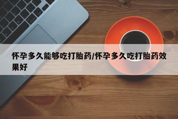 私人卖打胎药微信号，怀孕多久能够吃打胎药/怀孕多久吃打胎药效果好