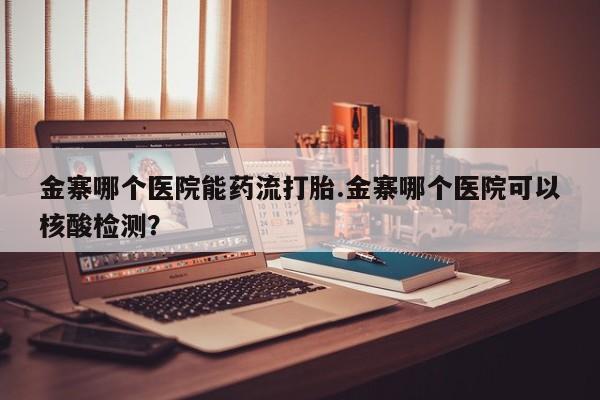 私人卖打胎药微信号，金寨哪个医院能药流打胎.金寨哪个医院可以核酸检测？