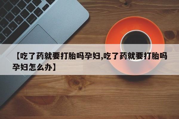私人卖打胎药微信号，【吃了药就要打胎吗孕妇,吃了药就要打胎吗孕妇怎么办】