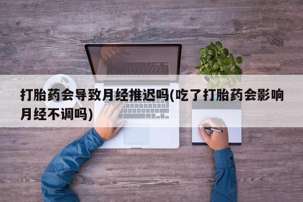 私人卖打胎药微信号，打胎药会导致月经推迟吗(吃了打胎药会影响月经不调吗)