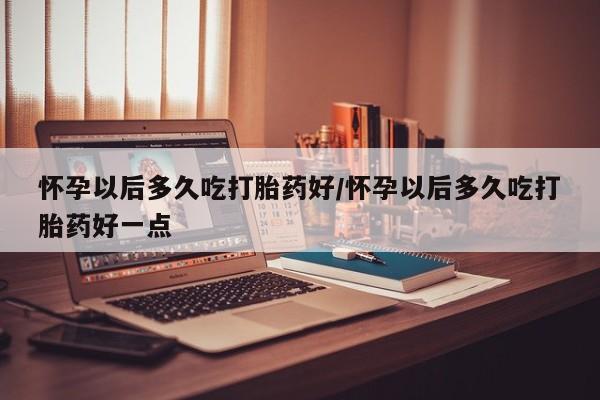 私人卖打胎药微信号，怀孕以后多久吃打胎药好/怀孕以后多久吃打胎药好一点