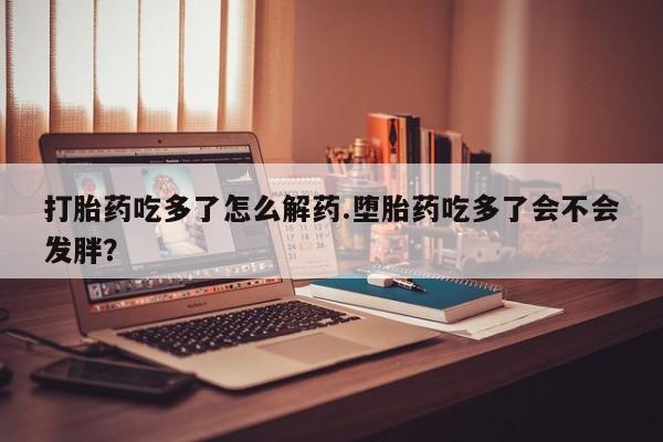 私人卖打胎药微信号，打胎药吃多了怎么解药.堕胎药吃多了会不会发胖？