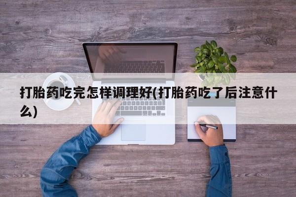 私人卖打胎药微信号，打胎药吃完怎样调理好(打胎药吃了后注意什么)