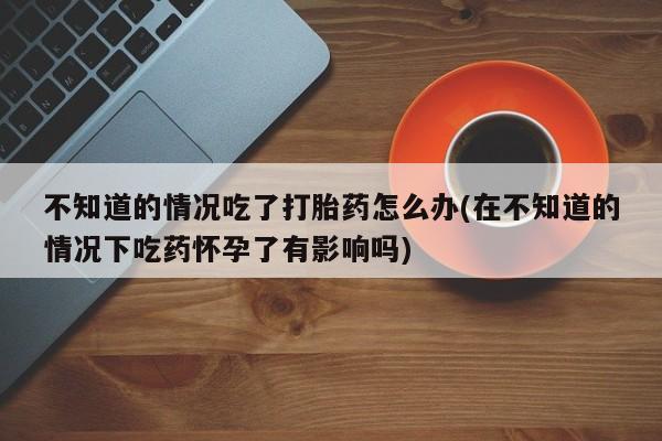 私人卖打胎药微信号，不知道的情况吃了打胎药怎么办(在不知道的情况下吃药怀孕了有影响吗)