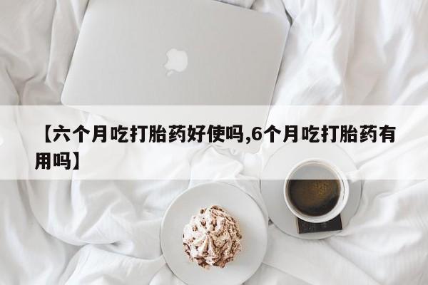 私人卖打胎药微信号，【六个月吃打胎药好使吗,6个月吃打胎药有用吗】