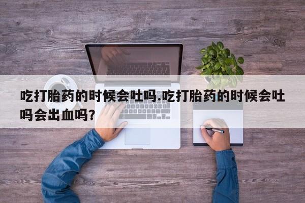 私人卖打胎药微信号，吃打胎药的时候会吐吗.吃打胎药的时候会吐吗会出血吗？