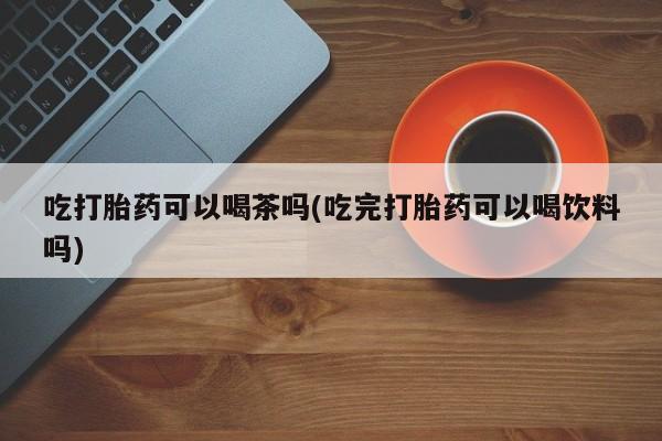 私人卖打胎药微信号，吃打胎药可以喝茶吗(吃完打胎药可以喝饮料吗)