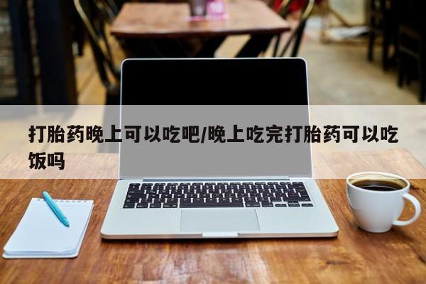 私人卖打胎药微信号，打胎药晚上可以吃吧/晚上吃完打胎药可以吃饭吗
