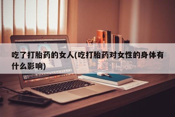 私人卖打胎药微信号，吃了打胎药的女人(吃打胎药对女性的身体有什么影响)