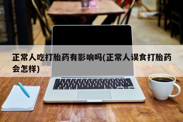 私人卖打胎药微信号，正常人吃打胎药有影响吗(正常人误食打胎药会怎样)