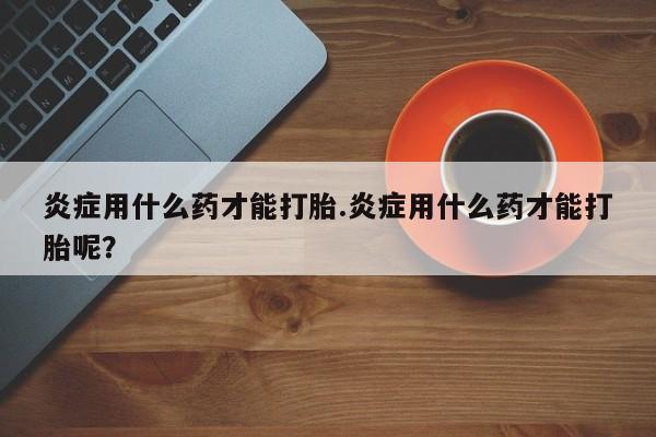 私人卖打胎药微信号，炎症用什么药才能打胎.炎症用什么药才能打胎呢？