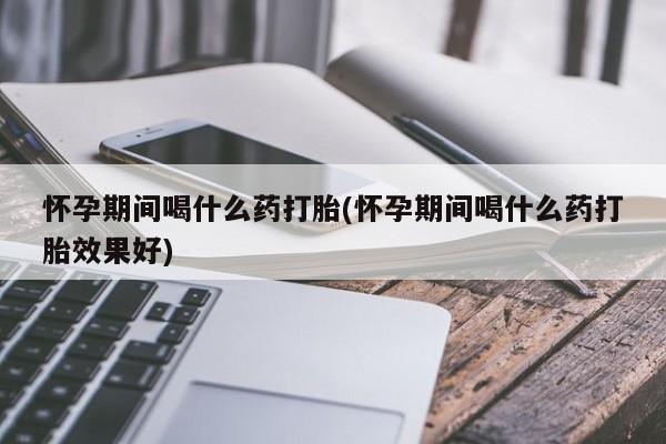 私人卖打胎药微信号，怀孕期间喝什么药打胎(怀孕期间喝什么药打胎效果好)