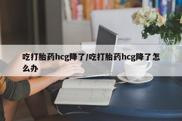 私人卖打胎药微信号，吃打胎药hcg降了/吃打胎药hcg降了怎么办