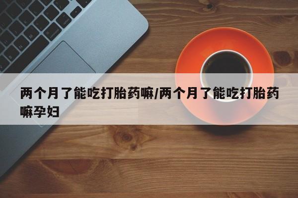 私人卖打胎药微信号，两个月了能吃打胎药嘛/两个月了能吃打胎药嘛孕妇