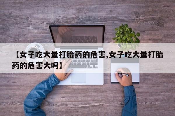 私人卖打胎药微信号，【女子吃大量打胎药的危害,女子吃大量打胎药的危害大吗】