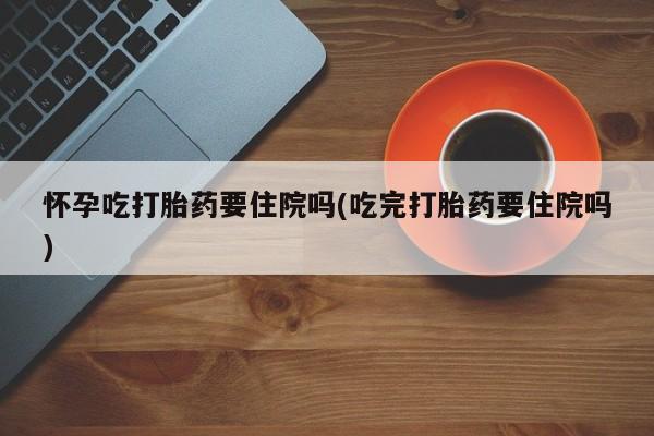私人卖打胎药微信号，怀孕吃打胎药要住院吗(吃完打胎药要住院吗)
