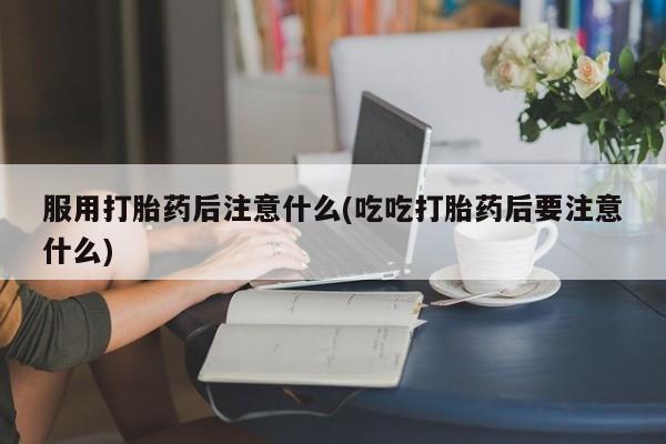 私人卖打胎药微信号，服用打胎药后注意什么(吃吃打胎药后要注意什么)