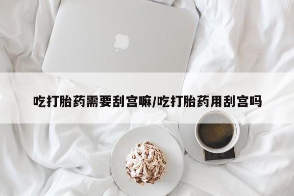 私人卖打胎药微信号，吃打胎药需要刮宫嘛/吃打胎药用刮宫吗
