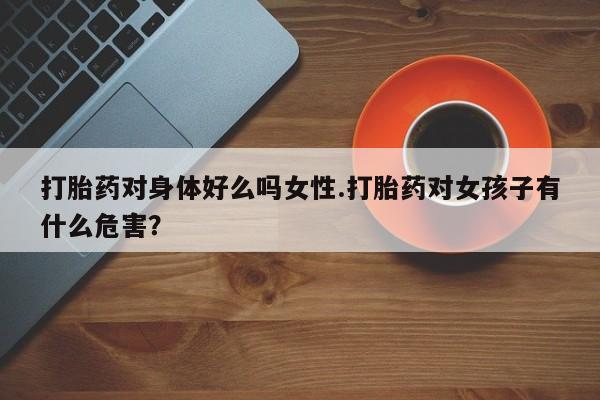 私人卖打胎药微信号，打胎药对身体好么吗女性.打胎药对女孩子有什么危害？