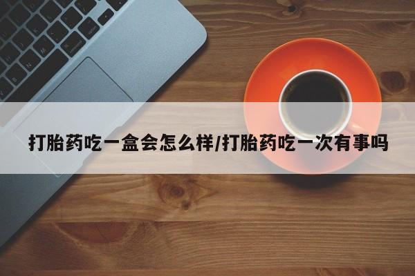 私人卖打胎药微信号，打胎药吃一盒会怎么样/打胎药吃一次有事吗