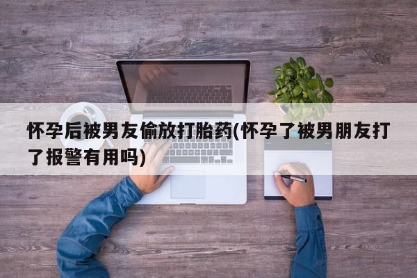 私人卖打胎药微信号，怀孕后被男友偷放打胎药(怀孕了被男朋友打了报警有用吗)
