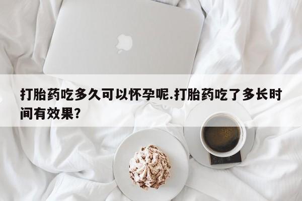 私人卖打胎药微信号，打胎药吃多久可以怀孕呢.打胎药吃了多长时间有效果？