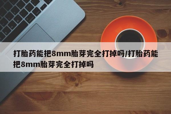 私人卖打胎药微信号，打胎药能把8mm胎芽完全打掉吗/打胎药能把8mm胎芽完全打掉吗