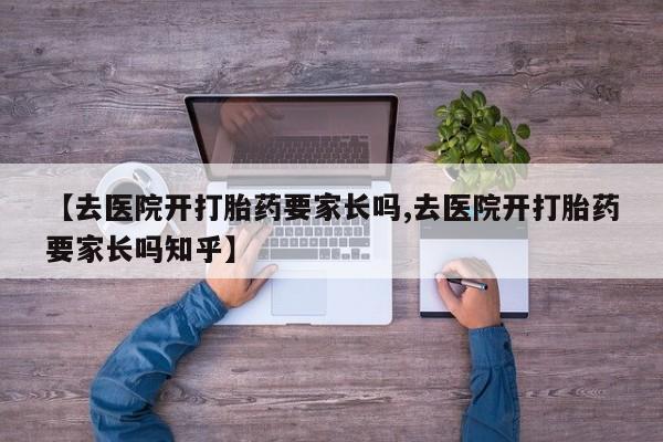 私人卖打胎药微信号，【去医院开打胎药要家长吗,去医院开打胎药要家长吗知乎】