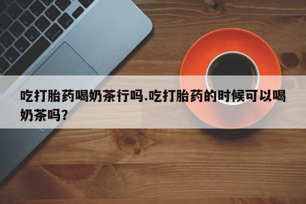 私人卖打胎药微信号，吃打胎药喝奶茶行吗.吃打胎药的时候可以喝奶茶吗？