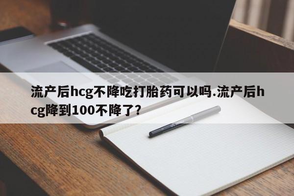 私人卖打胎药微信号，流产后hcg不降吃打胎药可以吗.流产后hcg降到100不降了？