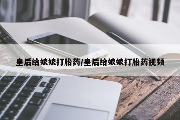 私人卖打胎药微信号，皇后给娘娘打胎药/皇后给娘娘打胎药视频