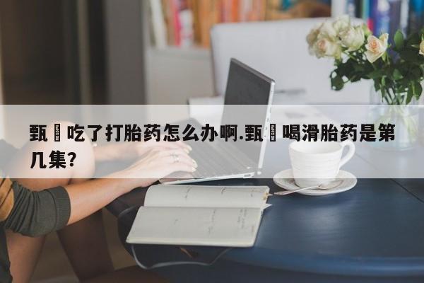 私人卖打胎药微信号，甄嬛吃了打胎药怎么办啊.甄嬛喝滑胎药是第几集？