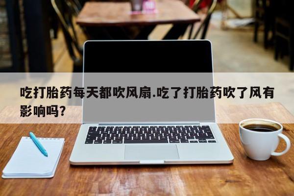 私人卖打胎药微信号，吃打胎药每天都吹风扇.吃了打胎药吹了风有影响吗？