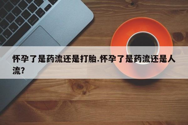 私人卖打胎药微信号，怀孕了是药流还是打胎.怀孕了是药流还是人流？
