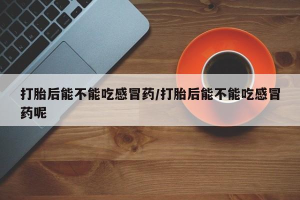 私人卖打胎药微信号，打胎后能不能吃感冒药/打胎后能不能吃感冒药呢