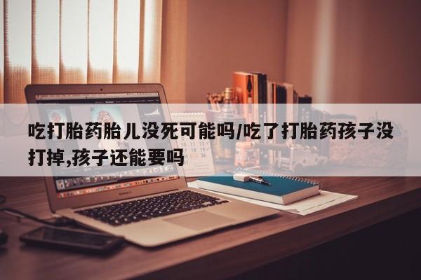 私人卖打胎药微信号，吃打胎药胎儿没死可能吗/吃了打胎药孩子没打掉,孩子还能要吗