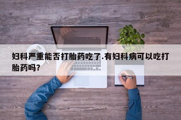 私人卖打胎药微信号，妇科严重能否打胎药吃了.有妇科病可以吃打胎药吗？
