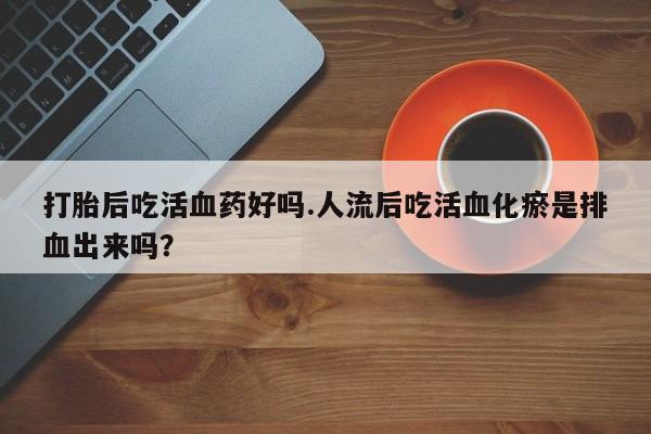 私人卖打胎药微信号，打胎后吃活血药好吗.人流后吃活血化瘀是排血出来吗？