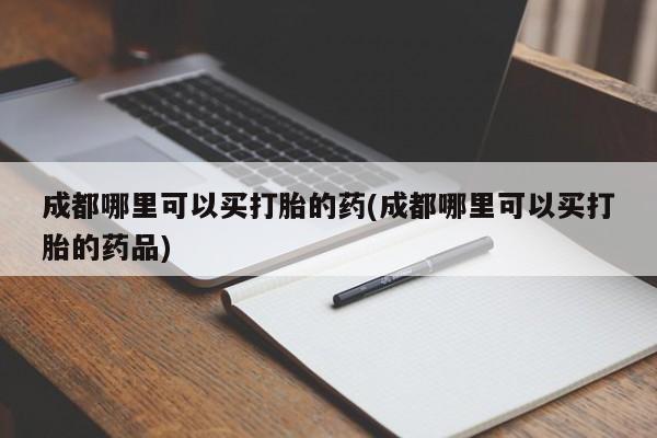 私人卖打胎药微信号，成都哪里可以买打胎的药(成都哪里可以买打胎的药品)
