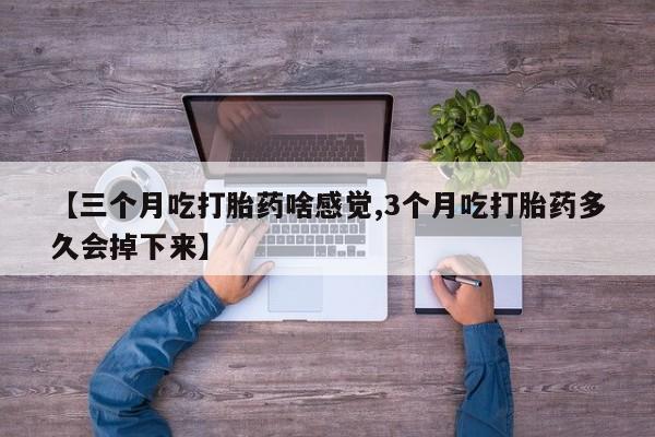 私人卖打胎药微信号，【三个月吃打胎药啥感觉,3个月吃打胎药多久会掉下来】