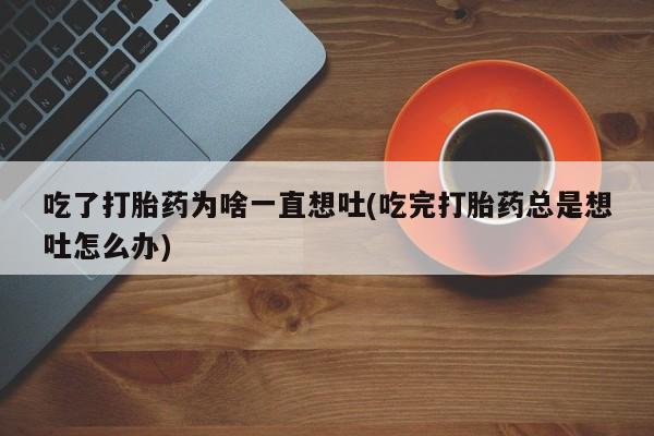 私人卖打胎药微信号，吃了打胎药为啥一直想吐(吃完打胎药总是想吐怎么办)