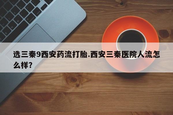 私人卖打胎药微信号，选三秦9西安药流打胎.西安三秦医院人流怎么样？
