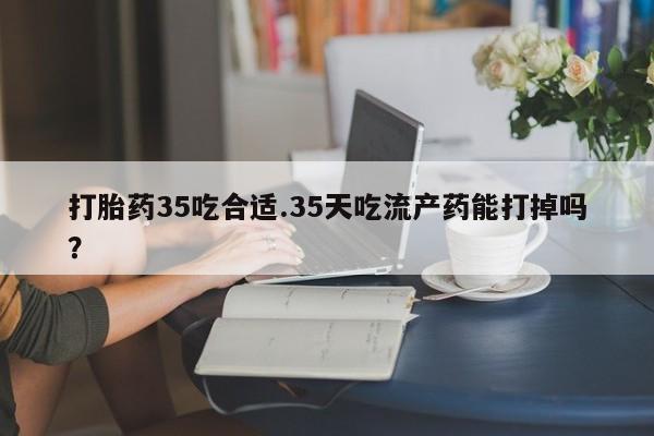 私人卖打胎药微信号，打胎药35吃合适.35天吃流产药能打掉吗？