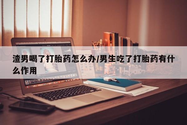 私人卖打胎药微信号，渣男喝了打胎药怎么办/男生吃了打胎药有什么作用