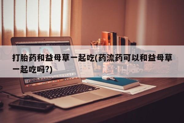 私人卖打胎药微信号，打胎药和益母草一起吃(药流药可以和益母草一起吃吗?)