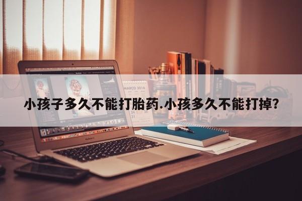 私人卖打胎药微信号，小孩子多久不能打胎药.小孩多久不能打掉？