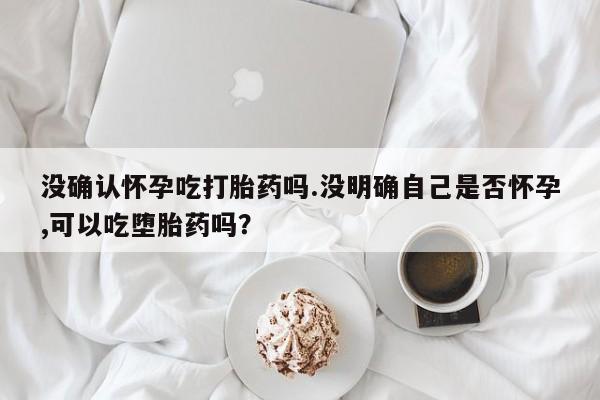 私人卖打胎药微信号，没确认怀孕吃打胎药吗.没明确自己是否怀孕,可以吃堕胎药吗？