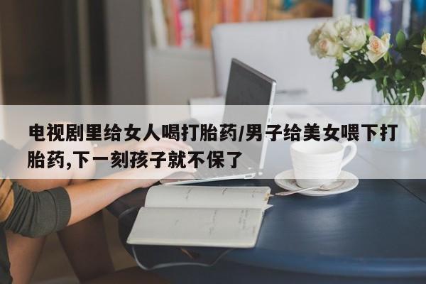私人卖打胎药微信号，电视剧里给女人喝打胎药/男子给美女喂下打胎药,下一刻孩子就不保了